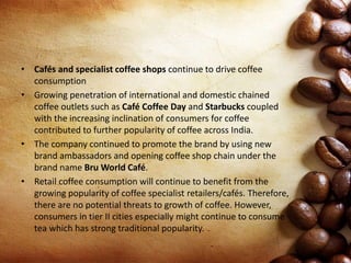 • Cafés and specialist coffee shops continue to drive coffee
consumption
• Growing penetration of international and domestic chained
coffee outlets such as Café Coffee Day and Starbucks coupled
with the increasing inclination of consumers for coffee
contributed to further popularity of coffee across India.
• The company continued to promote the brand by using new
brand ambassadors and opening coffee shop chain under the
brand name Bru World Café.
• Retail coffee consumption will continue to benefit from the
growing popularity of coffee specialist retailers/cafés. Therefore,
there are no potential threats to growth of coffee. However,
consumers in tier II cities especially might continue to consume
tea which has strong traditional popularity.
 