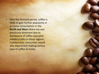 • Over the forecast period, coffee is
likely to gain further popularity in
at home consumption in the
North and West where tea was
previously dominant due to
dominance of coffee specialist
retailers/cafés in these regions.
Furthermore, consumers would
also experiment making various
type of coffee at home.
 