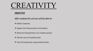 OBJECTIVE
After reading this unit you will be able to:
 Define Creativity
 Explain the Characteristics of Creativity
 State the Characteristics of a Creative person
 Tell the uses of Creativity tests
 Test of Creativity by using creativity tests.
CREATIVITY
 