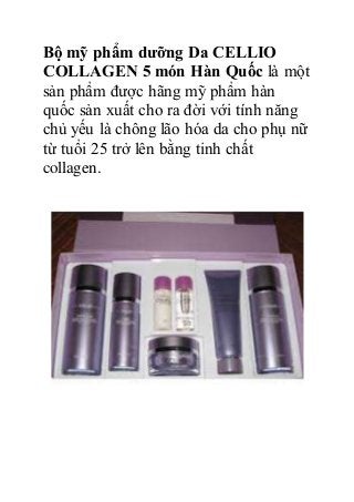 Bộ mỹ phẩm dưỡng Da CELLIO
COLLAGEN 5 món Hàn Quốc là một
sản phẩm được hãng mỹ phẩm hàn
quốc sản xuất cho ra đời với tính năng
chủ yếu là chông lão hóa da cho phụ nữ
từ tuổi 25 trở lên bằng tinh chất
collagen.
 
