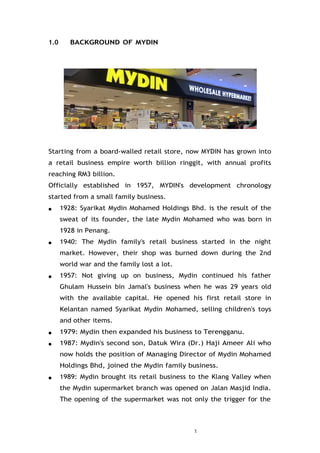 1
1.0 BACKGROUND OF MYDIN
Starting from a board-walled retail store, now MYDIN has grown into
a retail business empire worth billion ringgit, with annual profits
reaching RM3 billion.
Officially established in 1957, MYDIN's development chronology
started from a small family business.
● 1928: Syarikat Mydin Mohamed Holdings Bhd. is the result of the
sweat of its founder, the late Mydin Mohamed who was born in
1928 in Penang.
● 1940: The Mydin family's retail business started in the night
market. However, their shop was burned down during the 2nd
world war and the family lost a lot.
● 1957: Not giving up on business, Mydin continued his father
Ghulam Hussein bin Jamal's business when he was 29 years old
with the available capital. He opened his first retail store in
Kelantan named Syarikat Mydin Mohamed, selling children's toys
and other items.
● 1979: Mydin then expanded his business to Terengganu.
● 1987: Mydin's second son, Datuk Wira (Dr.) Haji Ameer Ali who
now holds the position of Managing Director of Mydin Mohamed
Holdings Bhd, joined the Mydin family business.
● 1989: Mydin brought its retail business to the Klang Valley when
the Mydin supermarket branch was opened on Jalan Masjid India.
The opening of the supermarket was not only the trigger for the
 