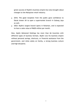 2
great success of Mydin's business empire but also brought about
changes to the Malaysian retail industry.
● 2016: The good reception from the public gave confidence to
Datuk Ameer Ali to open a supermarket branch in Subang Jaya
as well.
● 2022: Mydin's largest branch opens in Kelantan, and is expected
to have a sales value of RM20 million per month.
Now, Mydin Mohamed Holdings has more than 66 branches with
different types of business formats. Mydin runs his business empire
without personal savings, shortcuts, or financial assistance from the
government, and relies solely on family, a strong business culture
and high discipline.
 