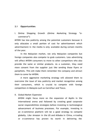 4
2.1 Opportunities
I. Online Shopping Growth (Online Marketing Strategy “e-
commerce”)
MYDIN has less publicity among the potential customers because it
only allocates a small portion of cost for advertisement which
advertisement in the media is only available during certain months
of the year.
In the Malaysian market, not only Malaysian companies but
foreign companies also compete to grab customers. Less advertising
will affect MYDIN consumers to move to other competitors who also
provide the same or similar products. As a customer, they need
more consent from the supplier just like sending those flyers or
pamphlets. This will make them remember the company and attract
them to come for MYDIN.
A more aggressive marketing strategy will allowed them to
overcome the issue of less publicity and market recognition among
their consumers, which is crucial to compete with foreign
competitors in Malaysia such as Carrefour and Tesco.
II. Global/Market Expension
MYDIN might focus more on the expansion of Mydin in the
international arena and followed by creating good corporate
social responsibilities strategies before investing in technological
advancement of business processes. For example, investing in
an e-commerce platform will be a good strategy to compete
globally. Like Amazon in the US and Alibaba in China, e-trading
or e-commerce has proven its worth in delivering the
 