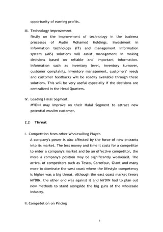 5
opportunity of earning profits.
III. Technology improvement
firstly on the improvement of technology in the business
processes of Mydin Mohamed Holdings. Investment in
information technology (IT) and management information
system (MIS) solutions will assist management in making
decisions based on reliable and important information.
Information such as inventory level, inventory turnover,
customer complaints, inventory management, customers' needs
and customer feedbacks will be readily available through these
solutions. This will be very useful especially if the decisions are
centralized in the Head Quarters.
IV. Leading Halal Segment.
MYDIN may improve on their Halal Segment to attract new
potential muslim customer.
2.2 Threat
I. Competition from other Wholesalling Player.
A company's power is also affected by the force of new entrants
into its market. The less money and time it costs for a competitor
to enter a company's market and be an effective competitor, the
more a company's position may be significantly weakened. The
arrival of competitors such as Tesco, Carrefour, Giant and many
more to dominate the west coast where the lifestyle competency
is higher was a big threat. Although the east coast market favors
MYDIN, the other end was against it and MYDIN had to plan out
new methods to stand alongside the big guns of the wholesale
industry.
II. Competetion on Pricing
 