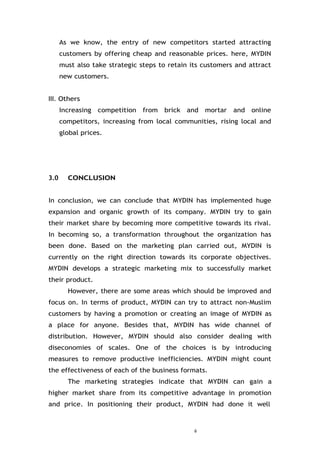 6
As we know, the entry of new competitors started attracting
customers by offering cheap and reasonable prices. here, MYDIN
must also take strategic steps to retain its customers and attract
new customers.
III. Others
Increasing competition from brick and mortar and online
competitors, increasing from local communities, rising local and
global prices.
3.0 CONCLUSION
In conclusion, we can conclude that MYDIN has implemented huge
expansion and organic growth of its company. MYDIN try to gain
their market share by becoming more competitive towards its rival.
In becoming so, a transformation throughout the organization has
been done. Based on the marketing plan carried out, MYDIN is
currently on the right direction towards its corporate objectives.
MYDIN develops a strategic marketing mix to successfully market
their product.
However, there are some areas which should be improved and
focus on. In terms of product, MYDIN can try to attract non-Muslim
customers by having a promotion or creating an image of MYDIN as
a place for anyone. Besides that, MYDIN has wide channel of
distribution. However, MYDIN should also consider dealing with
diseconomies of scales. One of the choices is by introducing
measures to remove productive inefficiencies. MYDIN might count
the effectiveness of each of the business formats.
The marketing strategies indicate that MYDIN can gain a
higher market share from its competitive advantage in promotion
and price. In positioning their product, MYDIN had done it well
 