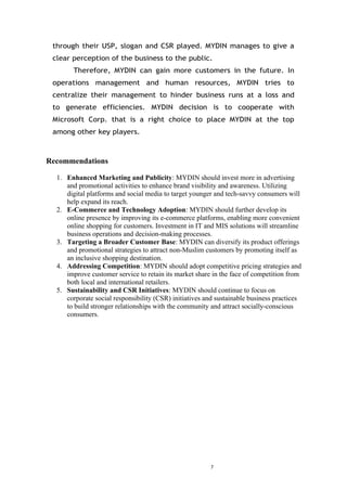 7
through their USP, slogan and CSR played. MYDIN manages to give a
clear perception of the business to the public.
Therefore, MYDIN can gain more customers in the future. In
operations management and human resources, MYDIN tries to
centralize their management to hinder business runs at a loss and
to generate efficiencies. MYDIN decision is to cooperate with
Microsoft Corp. that is a right choice to place MYDIN at the top
among other key players.
Recommendations
1. Enhanced Marketing and Publicity: MYDIN should invest more in advertising
and promotional activities to enhance brand visibility and awareness. Utilizing
digital platforms and social media to target younger and tech-savvy consumers will
help expand its reach.
2. E-Commerce and Technology Adoption: MYDIN should further develop its
online presence by improving its e-commerce platforms, enabling more convenient
online shopping for customers. Investment in IT and MIS solutions will streamline
business operations and decision-making processes.
3. Targeting a Broader Customer Base: MYDIN can diversify its product offerings
and promotional strategies to attract non-Muslim customers by promoting itself as
an inclusive shopping destination.
4. Addressing Competition: MYDIN should adopt competitive pricing strategies and
improve customer service to retain its market share in the face of competition from
both local and international retailers.
5. Sustainability and CSR Initiatives: MYDIN should continue to focus on
corporate social responsibility (CSR) initiatives and sustainable business practices
to build stronger relationships with the community and attract socially-conscious
consumers.
 