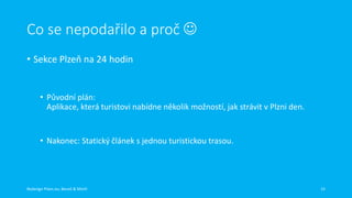Co se nepodařilo a proč 
• Sekce Plzeň na 24 hodin

• Původní plán:
Aplikace, která turistovi nabídne několik možností, jak strávit v Plzni den.

• Nakonec: Statický článek s jednou turistickou trasou.

Redesign Plzen.eu, Beneš & Michl

15

 