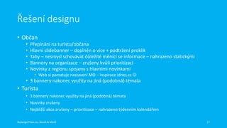 Řešení designu
• Občan
•
•
•
•
•

Přepínání na turistu/občana
Hlavní slidebanner – doplněn o více + podtržení proklik
Taby – nesmysl schovávat důležité měnící se informace – nahrazeno statickými
Bannery na organizace – zrušeny kvůli prioritizaci
Novinky z regionu spojeny s hlavními novinkami
• Web si pamatuje nastavení MO – inspirace idnes.cz 

• 3 bannery nakonec využity na jiná (podobná) témata

• Turista
• 3 bannery nakonec využity na jiná (podobná) témata
• Novinky zrušeny
• Nejbližší akce zrušeny – prioritizace – nahrazeno týdenním kalendářem
Redesign Plzen.eu, Beneš & Michl

17

 