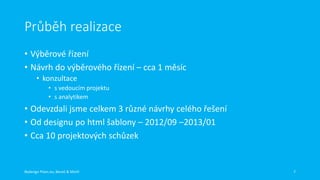 Průběh realizace
• Výběrové řízení
• Návrh do výběrového řízení – cca 1 měsíc
• konzultace
• s vedoucím projektu
• s analytikem

• Odevzdali jsme celkem 3 různé návrhy celého řešení
• Od designu po html šablony – 2012/09 –2013/01
• Cca 10 projektových schůzek

Redesign Plzen.eu, Beneš & Michl

7

 