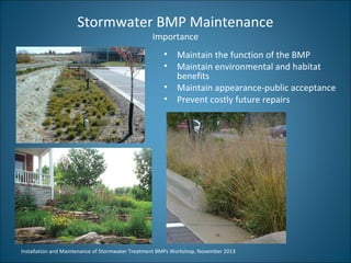 Stormwater BMP Maintenance
Importance

• Maintain the function of the BMP
• Maintain environmental and habitat
benefits
• Maintain appearance-public acceptance
• Prevent costly future repairs

Installation and Maintenance of Stormwater Treatment BMPs Workshop, November 2013

 