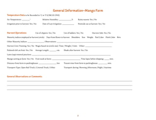 general information—Mango Farm
Temperature Data to be Recorded in oC or oF (CIRCLE ONE)
Air Temperature: ________o                 Relative Humidity: _____________%          Rainy season: Yes / No

Irrigation prior to harvest: Yes / No      Date of Last Irrigation: ____________      Pesticide use at harvest: Yes / No



Harvest Operations:                Use of clippers: Yes / No         Use of ladders: Yes / No          Harvest Aids: Yes / No

Maturity indices employed at harvest (circle):   Days from flower to harvest   Shoulders   Size   Weight Peel Color        Flesh Color   Brix

Other Maturity Indices: _________________ Observations: _________________________________________________________

Harvest Crew Training: Yes / No Wages based on (circle one): Time / Weight / Units       Other: ___________________________

Peduncle left on fruit: Yes / No   Average Length: _______ cm.       Shade after harvest: Yes / No

Latex (sap) removal practices: ________________________________________________________________________________

Mango sorting at farm: Yes / No Fruit wash at farm: _____________________________ Time lapse before shipping: _____ min.

Distance from farm to packinghouse: __________________ km            Transit time from farm to packinghouse: _________ min.

Transport Type: Open Bed Truck / Covered Truck / Other               Transport during: Morning /Afternoon /Night / Anytime



General Observations or Comments:
_______________________________________________________________________________________________________________________________

_______________________________________________________________________________________________________________________________

_______________________________________________________________________________________________________________________________




                                                                                     2
 