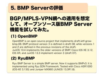 12
BMPによるBGP経路監視
BMP 
Server
BGP mpBGP mpBGP BGP
BGP
経路追加
BMP
Client
BMP
Client
mpBGP
BG
P
BMP Client機能を有する各BGPルータでは、受信したBGP
UPDATEメッセージにより、adj-RIB-inの経路情報の更新を
契機として、同UPDATEメッセージをBMP Serverに通知す
ることが可能となる。
BMP
Client
mpBGP
 