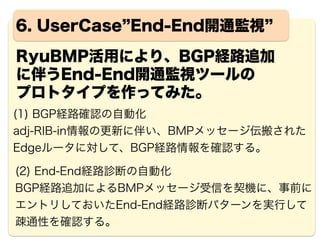17
RyuBMP評価結果 http://osrg.github.io/bmp/
Ryu SDN Framework上で動作可能なため、独自機能の拡
張が図りやすい。なお、WebUI/DBは存在しない。
2015 Jul 19 11:57:30 | 192.168.100.3 | 65000,10.0.1.5 |
BMPRouteMonitoring={'path_attributes': {'ORIGIN': '?', 'MP_REACH_NLRI': {'nexthop':
'10.0.1.1', 'nlri': [{'prefix': '192.168.101.0/30', 'label_list': [25], 'route_dist':
'65000:1'}, {'prefix': '192.168.102.0/30', 'label_list': [26], 'route_dist': '65000:1'}]},
'AS_PATH': [[65001]], 'MULTI_EXIT_DISC': 0, 'LOCAL_PREF': 100, 'EXTENDED_COMMUNITIES':
['65000:1']}, 'received_time': '1970/01/01 09:00:00', 'message_type': 'BGP_Update'}
2015 Jul 19 11:57:30 | 192.168.100.3 | 65000,10.0.1.5 |
BMPRouteMonitoring={'path_attributes': {'ORIGIN': 'i', 'MP_REACH_NLRI': {'nexthop':
'10.0.1.1', 'nlri': [{'prefix': '192.168.201.0/24', 'label_list': [27], 'route_dist':
'65000:1'}]}, 'AS_PATH': [[65001, 65002]], 'MULTI_EXIT_DISC': 0, 'LOCAL_PREF': 100,
'EXTENDED_COMMUNITIES': ['65000:1']}, 'received_time': '1970/01/01 09:00:00', 'message_type':
'BGP_Update'}
2015 Jul 19 11:57:59 | 192.168.100.3 | 65004,10.10.10.3 | BMPRouteMonitoring={'message_type':
'BGP_Update', 'received_time': '1970/01/01 09:00:00', 'path_attributes': {'ORIGIN': 'i',
'MULTI_EXIT_DISC': 0, 'NEXT_HOP': '192.168.103.2', 'AS_PATH': [[65004]]}, 'NLRI': [{'prefix':
'192.168.203.0/24'}]}
実際に、動かしてみて…
C-Planeで伝搬されるBMPメッセージからBGP/mpBGP
により伝搬されたUPDATEメッセージを任意に抽出可能。
BGPメッセージParser活用により
出力イメージを自由に加工できる
 