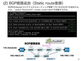 21
$	
  git	
  clone	
  https://github.com/ttsubo/docker-­‐simpleRouter.git	
  
$	
  cd	
  docker-­‐simpleRouter	
  
$	
  git	
  checkout	
  TestAutomation	
  
$	
  git	
  branch	
  
*	
  TestAutomation	
  
	
  	
  master
1. docker-simpleRouterを入手する
$	
  ./simpleRouter.sh	
  install
2. dockerをインストールする
3. 再度ログイン後に、dockerバージョンを確認する
$	
  docker	
  version
$	
  docker	
  pull	
  ttsubo/simple-­‐router:latest	
  
$	
  docker	
  pull	
  ttsubo/pc-­‐term:latest	
  
$	
  docker	
  pull	
  ttsubo/test-­‐server:latest	
  
$	
  docker	
  images
4. Dockerイメージを入手する
$	
  sudo	
  pip	
  install	
  robotframework	
  
$	
  sudo	
  pip	
  install	
  robotframework-­‐requests	
  
$	
  sudo	
  pip	
  install	
  robotframework-­‐sshlibrary	
  
$	
  sudo	
  pip	
  install	
  requests
5. Robot Frameworkパッケージ関係を入手する
$	
  ./simpleRouter.sh	
  start
6. simpleRouterプログラムを起動する
$	
  docker	
  ps
7. Dockerコンテナの起動状況を確認する
→ 約５分程度したら起動完了
(1) End-End開通監視ツールのデモ環境
 