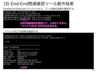 22
(2) BGP経路追加（Static route登録）
BGP6のdockerコンテナ上からルーティング情報 172.16.0.0/24 を追加する。
には、 pybot Tests/test1_create_route.robot を起動するのみ。
$ cd Robot_Framework/
$ pybot Tests/test1_create_route.robot
==============================================================================
Test1 Create Route
==============================================================================
(1-1) Create prefix(172.16.0.0/24) in vrf(65010:101) in Router(BGP6) | PASS |
------------------------------------------------------------------------------
(1-2) Check previous prefix in RoutingTable in Peer Router(BGP4) | PASS |
------------------------------------------------------------------------------
(1-3) check reachability from pc1(192.168.1.102) to pc2(172.16.0.101) | PASS |
------------------------------------------------------------------------------
Test1 Create Route | PASS |
3 critical tests, 3 passed, 0 failed
3 tests total, 3 passed, 0 failed
PC２ PC１
AS65010 AS65011
BGP6 BGP4
BGP4
BGP1
BGP2
BGP3
192.168.2.101 192.168.1.102
172.16.0.0/24
BGP経路追加
RyuBMP
bmp
 
