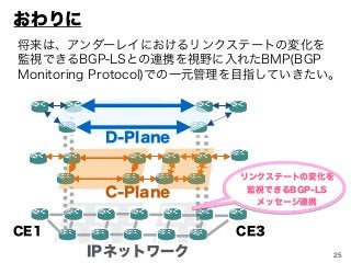 25
将来は、アンダーレイにおけるリンクステートの変化を
監視できるBGP-LSとの連携を視野に入れたBMP(BGP
Monitoring Protocol)での一元管理を目指していきたい。
IPネットワーク
D-Plane
C-Plane
CE3CE1
リンクステートの変化を
監視できるBGP-LS
メッセージ連携
おわりに
 