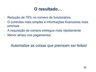 24
O resultado…
• Redução de 75% no número de funcionários
• O controles mais simples e informações financeiras mais
precisas
• A requisição de compra entregue mais rápidamente
• Menor atraso nos pagamentos
Automatize as coisas que precisam ser feitas!
 