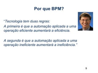 9
Por que BPM?
“Tecnologia tem duas regras:
A primeira é que a automação aplicada a uma
operação eficiente aumentará a eficiência.
A segunda é que a automação aplicada a uma
operação ineficiente aumentará a ineficiência.”
 