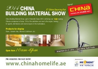 2014 CHINA 
5th China Sourcing Fair 
BUILDING MATERIAL SHOW 
November 25-27, 2014 I Dubai World Trade Centre 
ORGANISED BY 
China Building Material Show, part of Homelife Dubai 2014, will bring over leading 
Chinese companies to Dubai. 70% of the exhibitors are new to the region, looking 
for agents, distributors and volume buyers in the marketplace. 
Products for display 
Doors, Ceramic tiles, Kitchen & bathroom, etc. 
Open from 10am-6pm 
www.chinahomelife.ae 
Part of 
PRE-REGISTER FOR FAST ENTRY 
140 
 