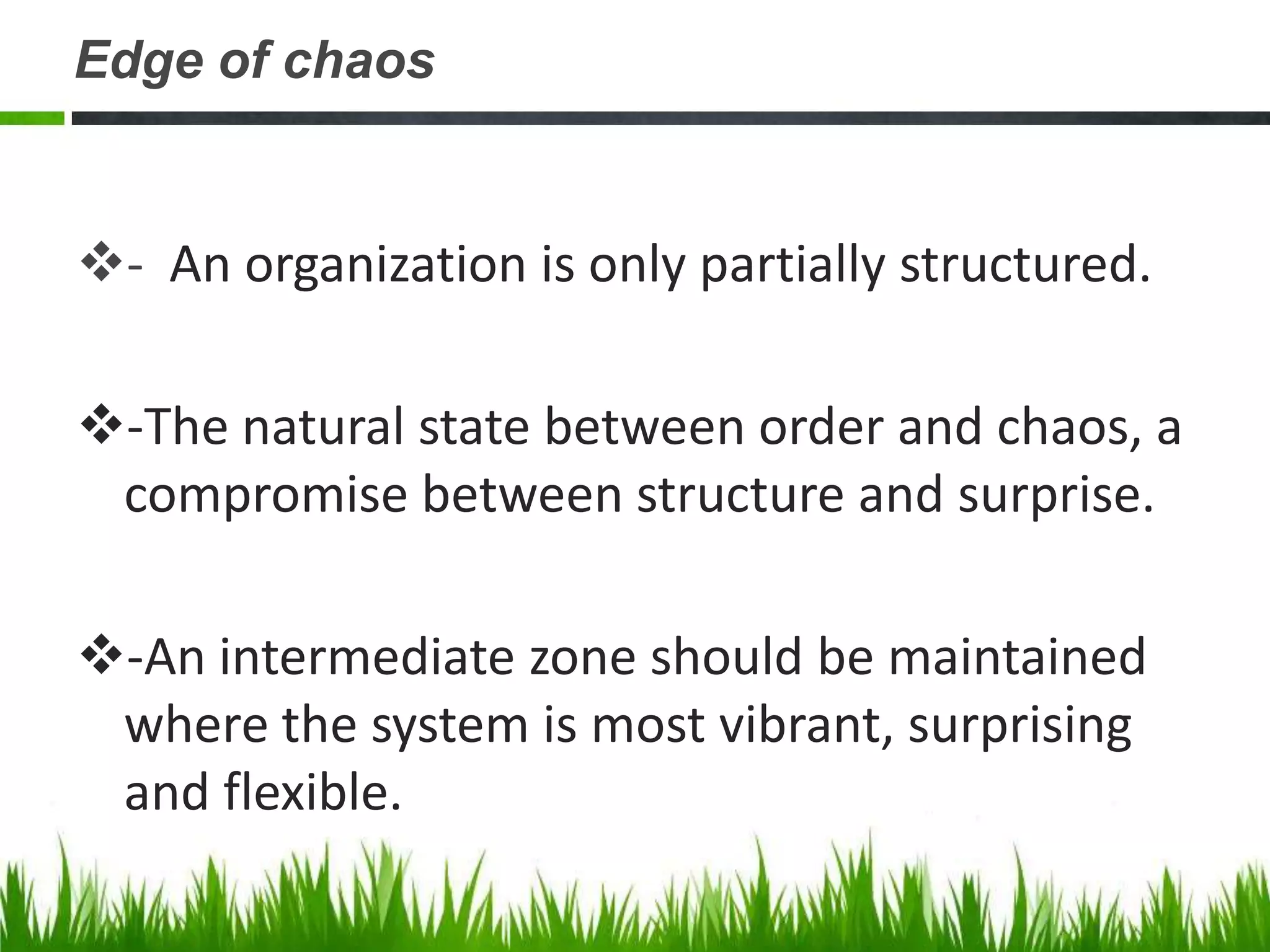 Edge of chaos


- An organization is only partially structured.

-The natural state between order and chaos, a
 compromise between structure and surprise.

-An intermediate zone should be maintained
 where the system is most vibrant, surprising
 and flexible.
 