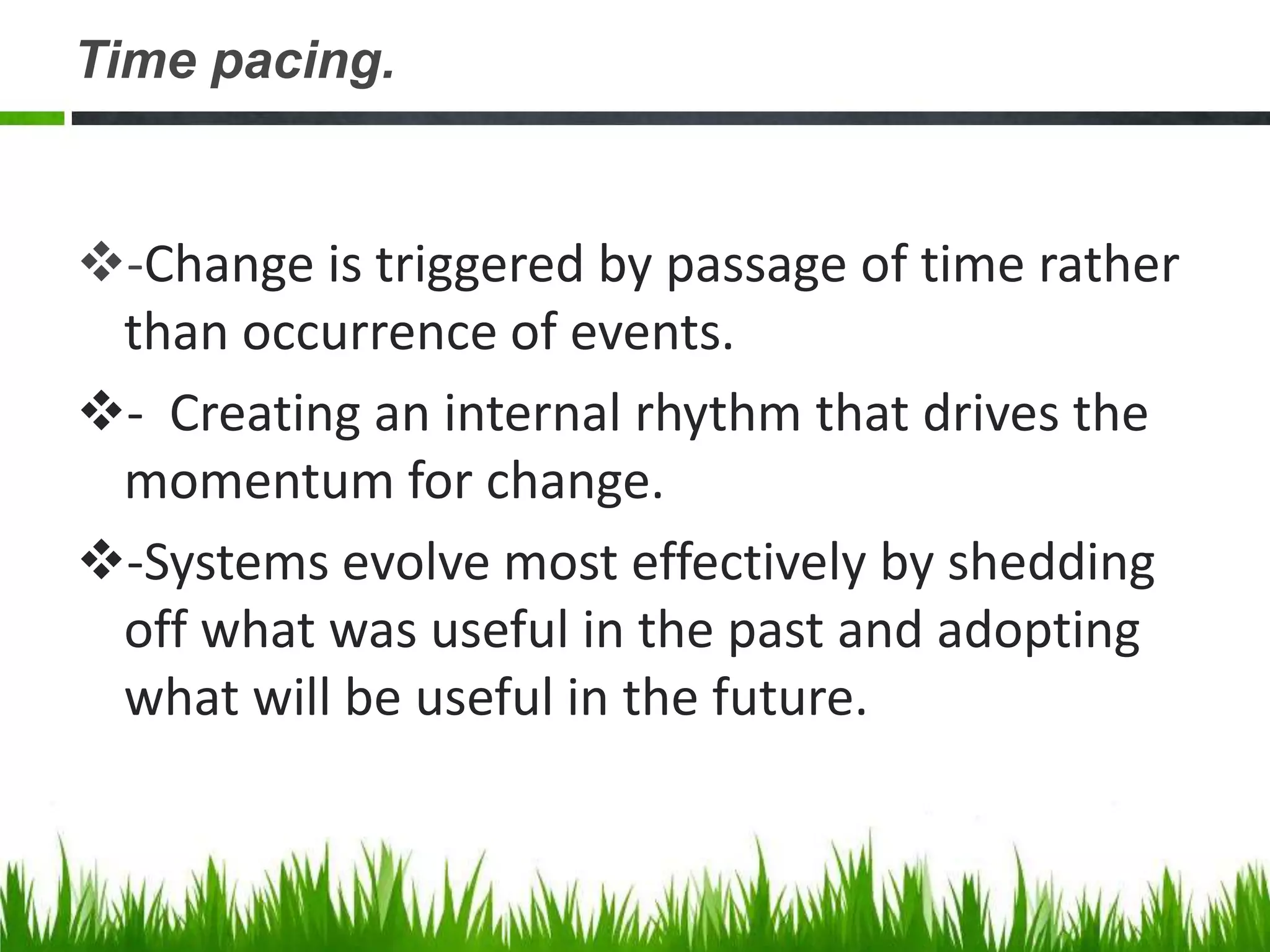 Time pacing.


-Change is triggered by passage of time rather
 than occurrence of events.
- Creating an internal rhythm that drives the
 momentum for change.
-Systems evolve most effectively by shedding
 off what was useful in the past and adopting
 what will be useful in the future.
 