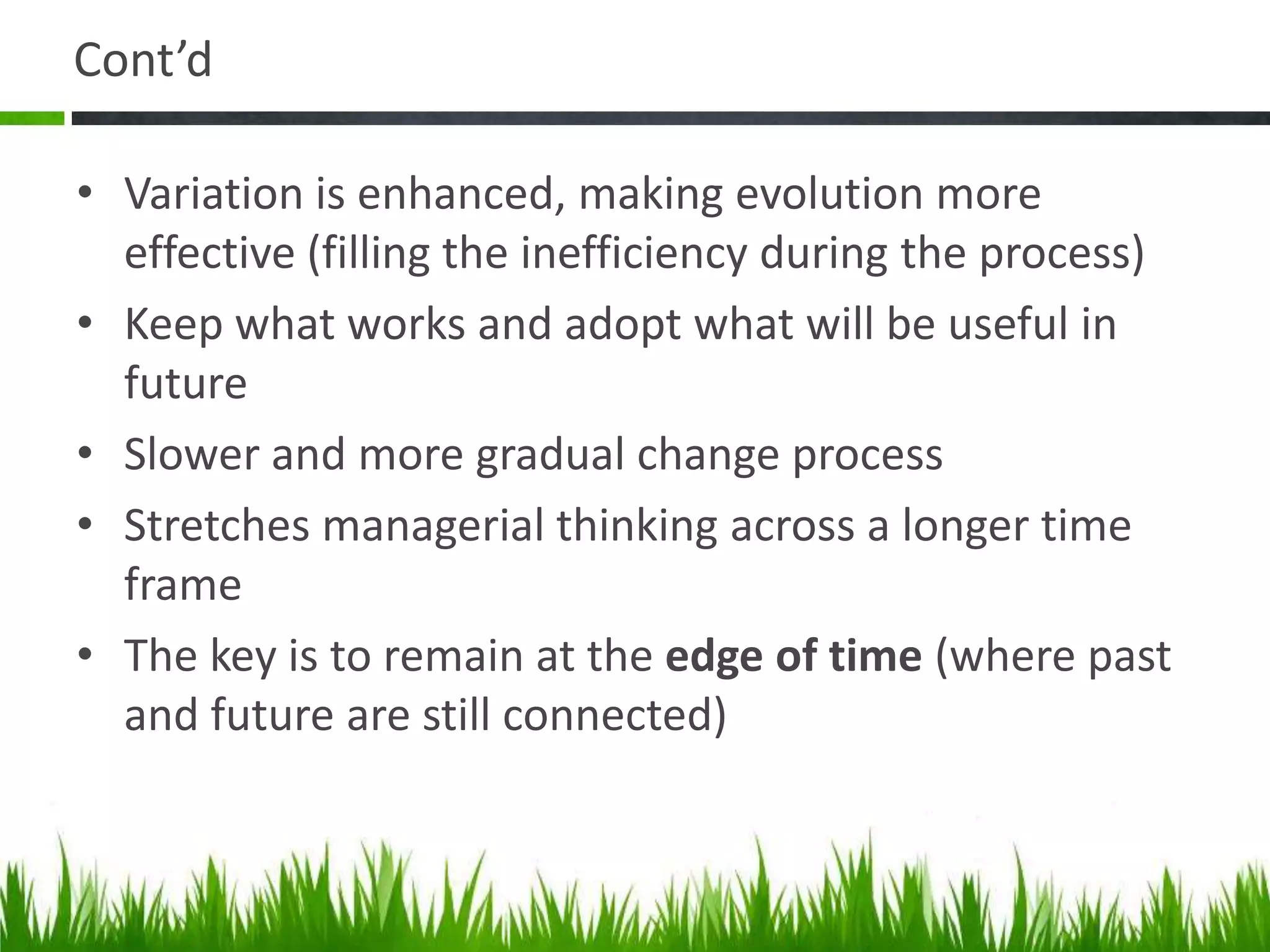 Cont’d

• Variation is enhanced, making evolution more
  effective (filling the inefficiency during the process)
• Keep what works and adopt what will be useful in
  future
• Slower and more gradual change process
• Stretches managerial thinking across a longer time
  frame
• The key is to remain at the edge of time (where past
  and future are still connected)
 