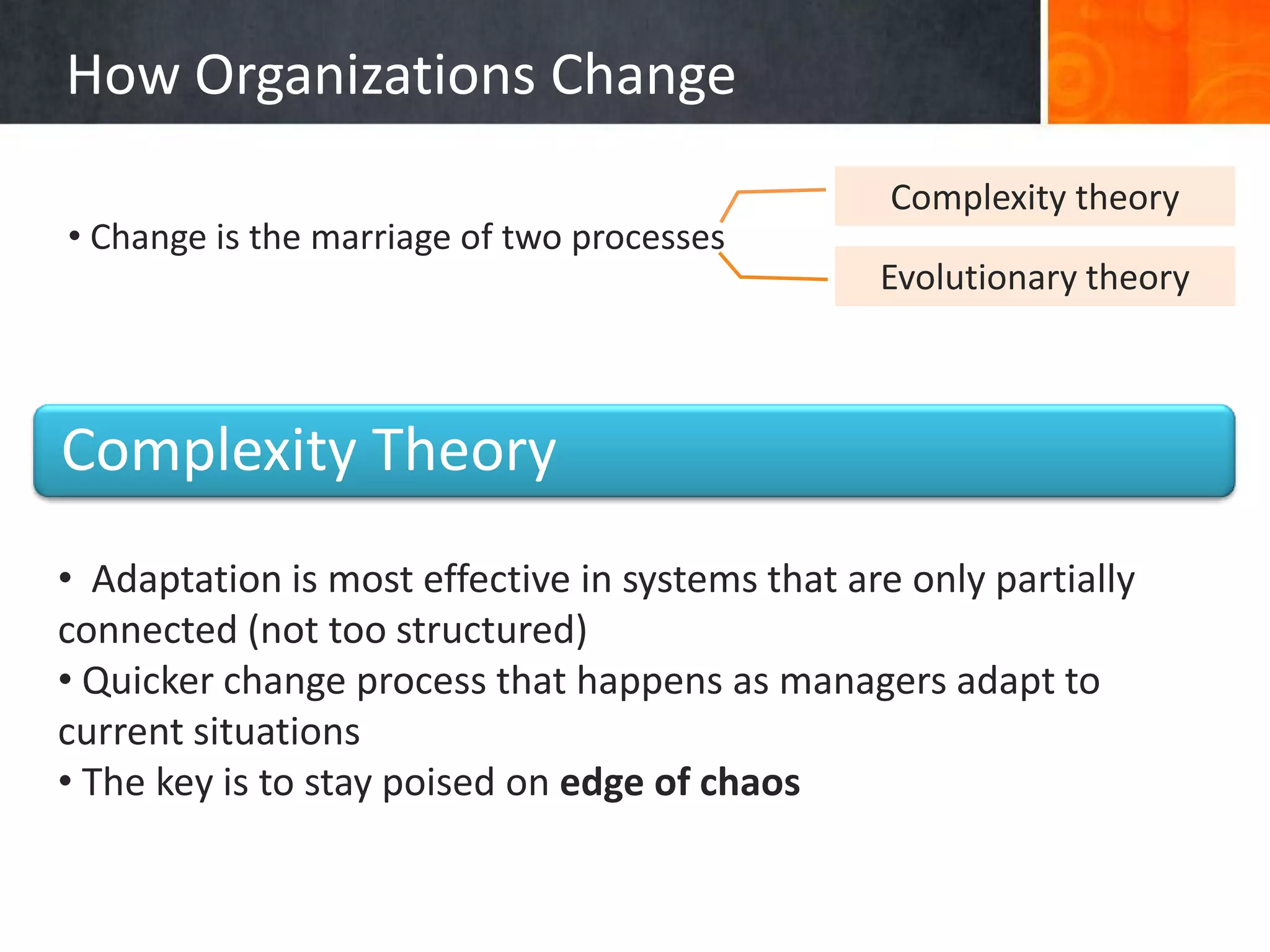 How Organizations Change
                                                  Complexity theory
• Change is the marriage of two processes
                                                 Evolutionary theory



Complexity Theory
• Adaptation is most effective in systems that are only partially
connected (not too structured)
• Quicker change process that happens as managers adapt to
current situations
• The key is to stay poised on edge of chaos
 