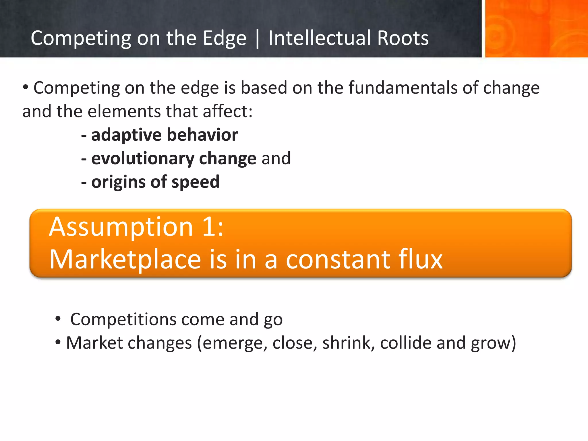 Competing on the Edge | Intellectual Roots

• Competing on the edge is based on the fundamentals of change
and the elements that affect:
       - adaptive behavior
       - evolutionary change and
       - origins of speed

   Assumption 1:
   Marketplace is in a constant flux
   • Competitions come and go
   • Market changes (emerge, close, shrink, collide and grow)
 