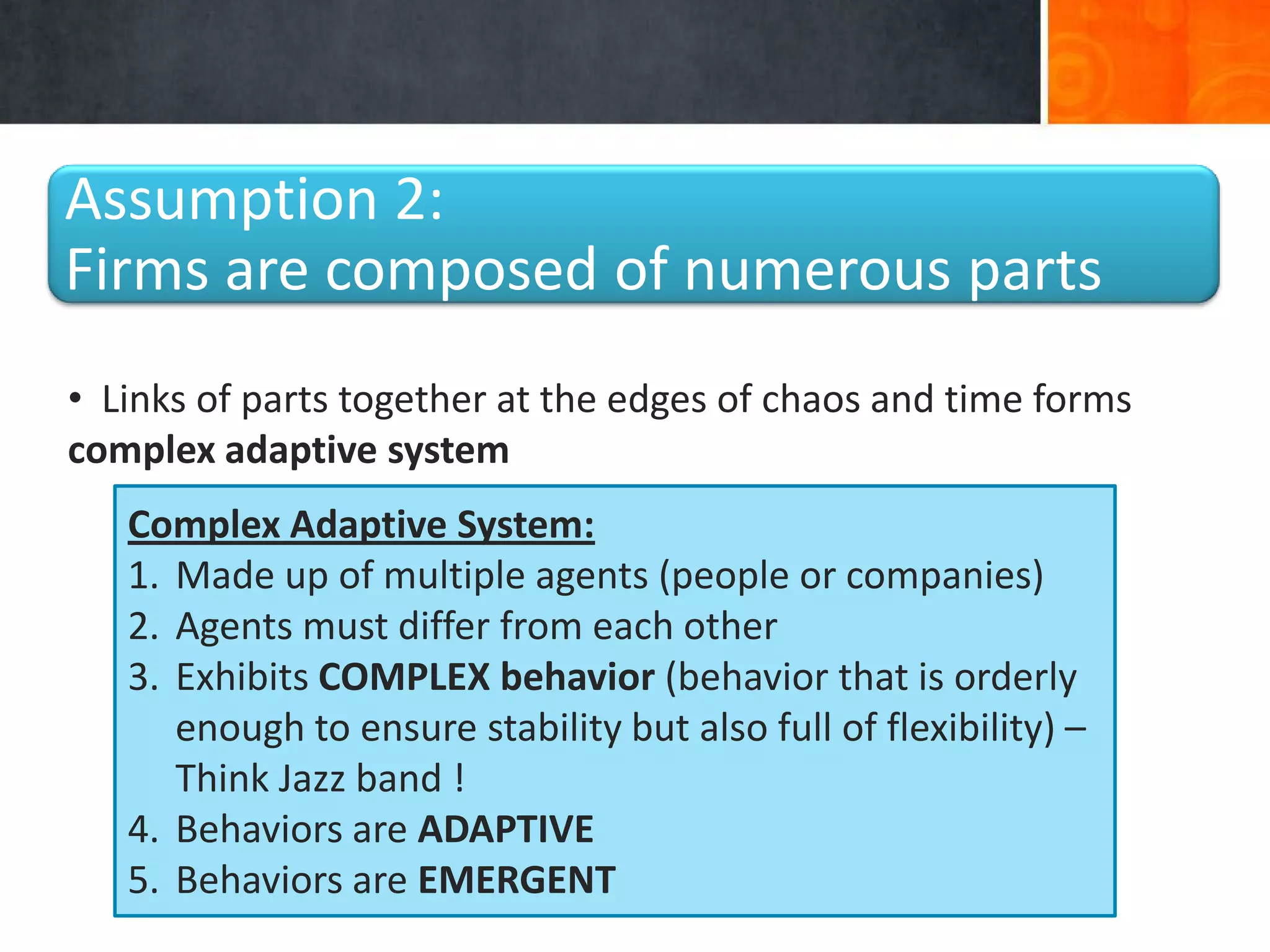Assumption 2:
Firms are composed of numerous parts
• Links of parts together at the edges of chaos and time forms
complex adaptive system
   Complex Adaptive System:
   1. Made up of multiple agents (people or companies)
   2. Agents must differ from each other
   3. Exhibits COMPLEX behavior (behavior that is orderly
      enough to ensure stability but also full of flexibility) –
      Think Jazz band !
   4. Behaviors are ADAPTIVE
   5. Behaviors are EMERGENT
 