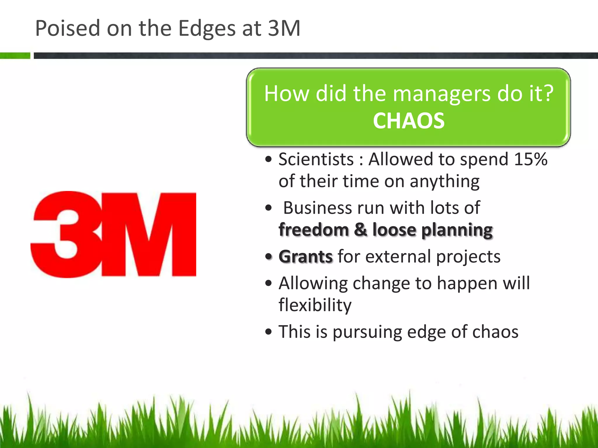 Poised on the Edges at 3M

                     How did the managers do it?
                               CHAOS
                     • Scientists : Allowed to spend 15%
                       of their time on anything
                     • Business run with lots of
                       freedom & loose planning
                     • Grants for external projects
                     • Allowing change to happen will
                       flexibility
                     • This is pursuing edge of chaos
 