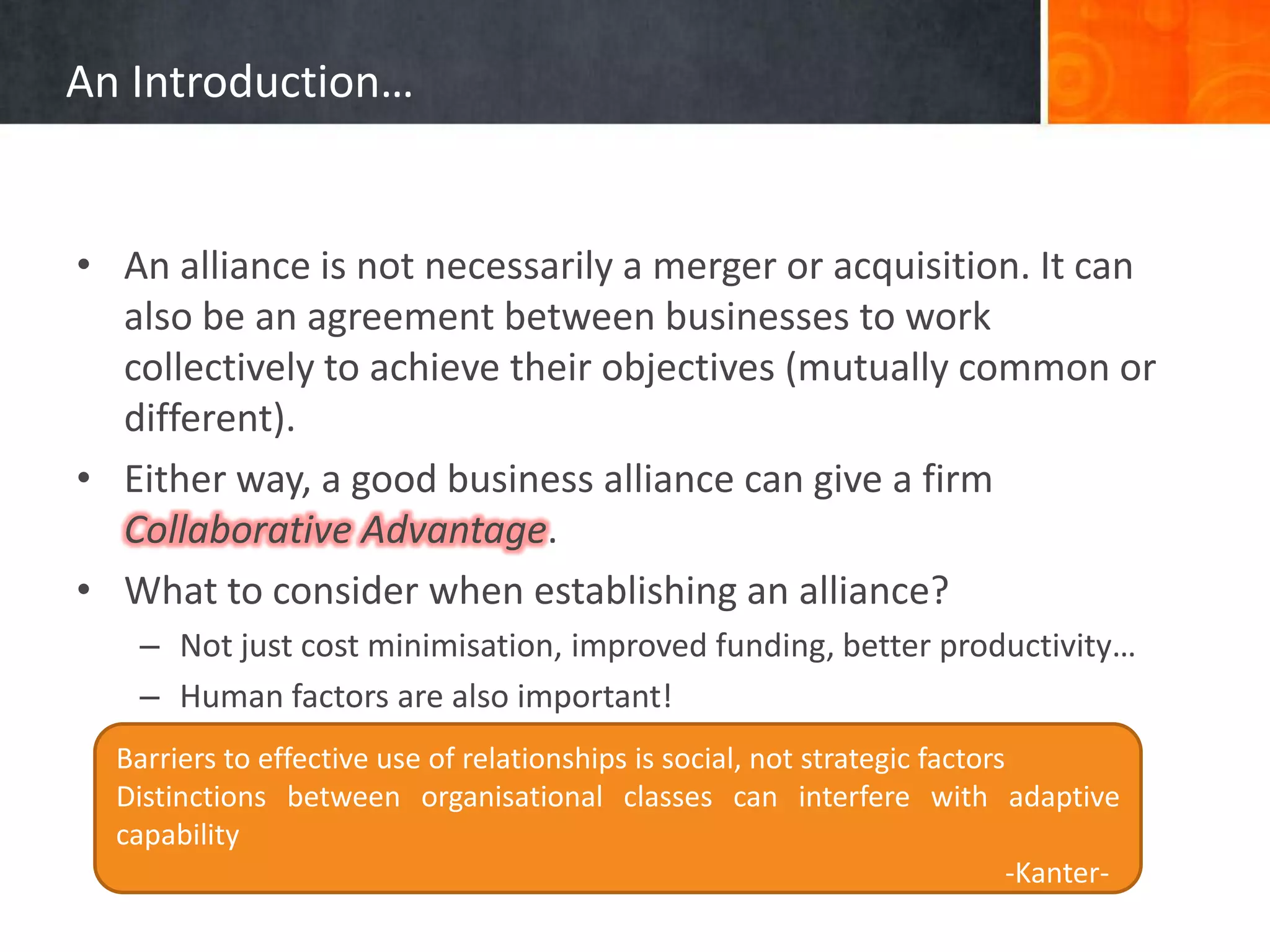 An Introduction…


• An alliance is not necessarily a merger or acquisition. It can
  also be an agreement between businesses to work
  collectively to achieve their objectives (mutually common or
  different).
• Either way, a good business alliance can give a firm
  Collaborative Advantage.
• What to consider when establishing an alliance?
   – Not just cost minimisation, improved funding, better productivity…
   – Human factors are also important!
  Barriers to effective use of relationships is social, not strategic factors
  Distinctions between organisational classes can interfere with adaptive
  capability
                                                                             -Kanter-
 