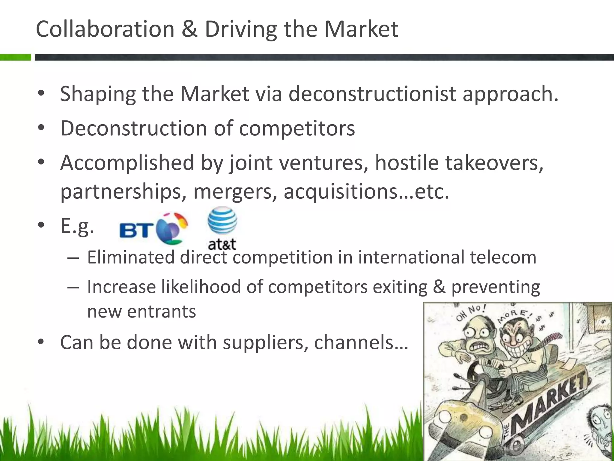 Collaboration & Driving the Market

• Shaping the Market via deconstructionist approach.
• Deconstruction of competitors
• Accomplished by joint ventures, hostile takeovers,
  partnerships, mergers, acquisitions…etc.
• E.g.
   – Eliminated direct competition in international telecom
   – Increase likelihood of competitors exiting & preventing
     new entrants
• Can be done with suppliers, channels…
 