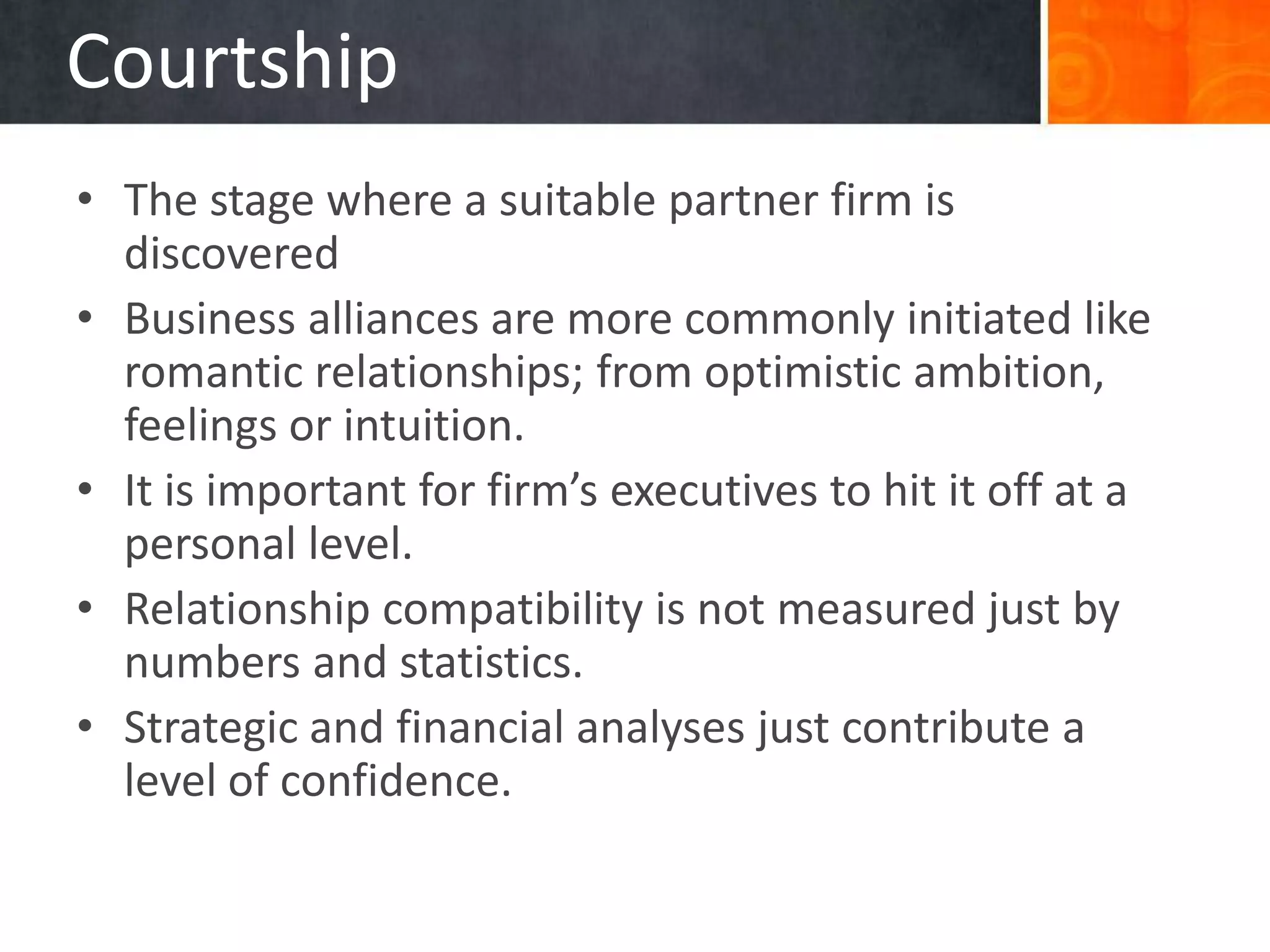 Courtship
• The stage where a suitable partner firm is
  discovered
• Business alliances are more commonly initiated like
  romantic relationships; from optimistic ambition,
  feelings or intuition.
• It is important for firm’s executives to hit it off at a
  personal level.
• Relationship compatibility is not measured just by
  numbers and statistics.
• Strategic and financial analyses just contribute a
  level of confidence.
 