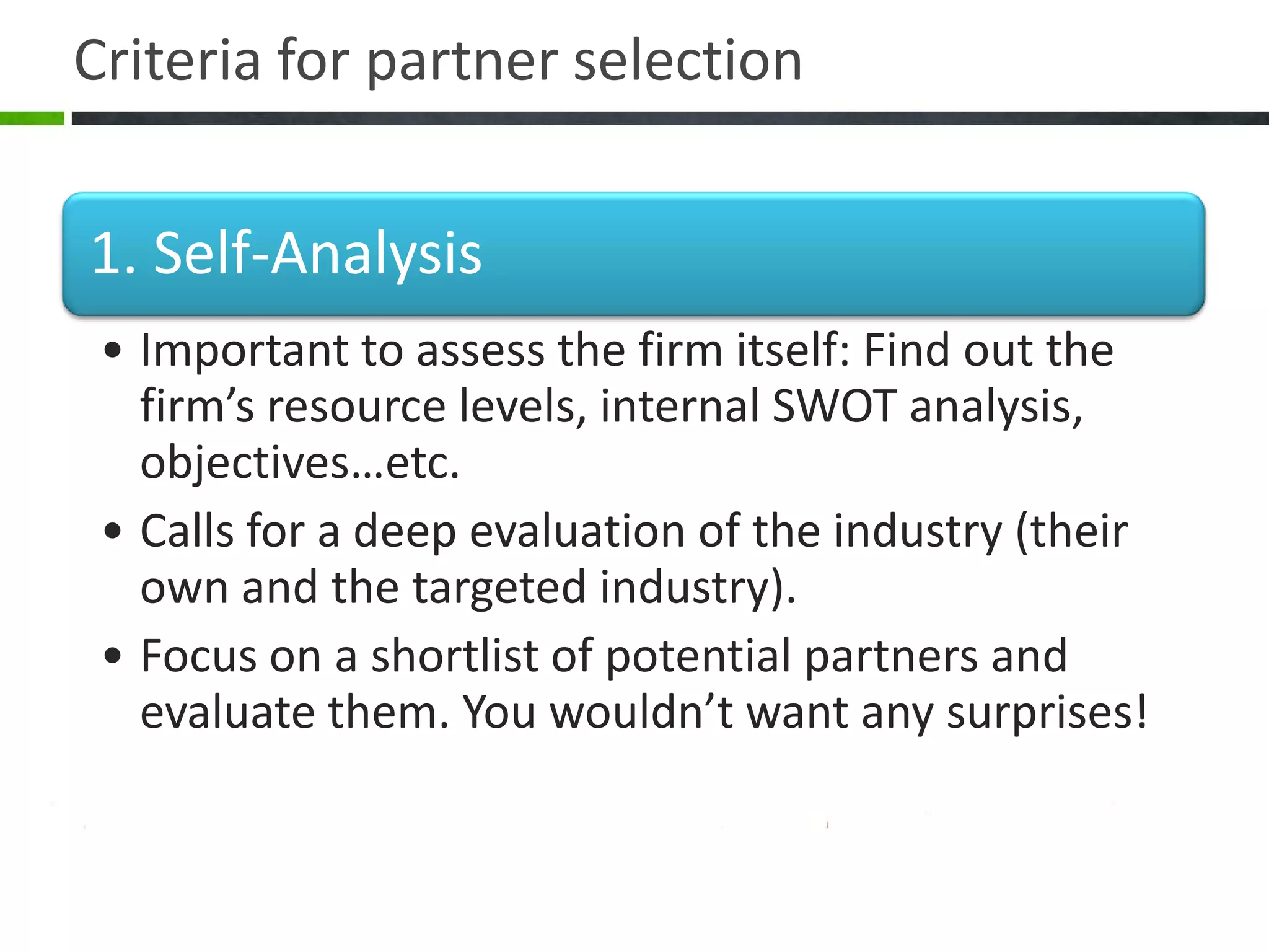 Criteria for partner selection


1. Self-Analysis
 • Important to assess the firm itself: Find out the
   firm’s resource levels, internal SWOT analysis,
   objectives…etc.
 • Calls for a deep evaluation of the industry (their
   own and the targeted industry).
 • Focus on a shortlist of potential partners and
   evaluate them. You wouldn’t want any surprises!
 