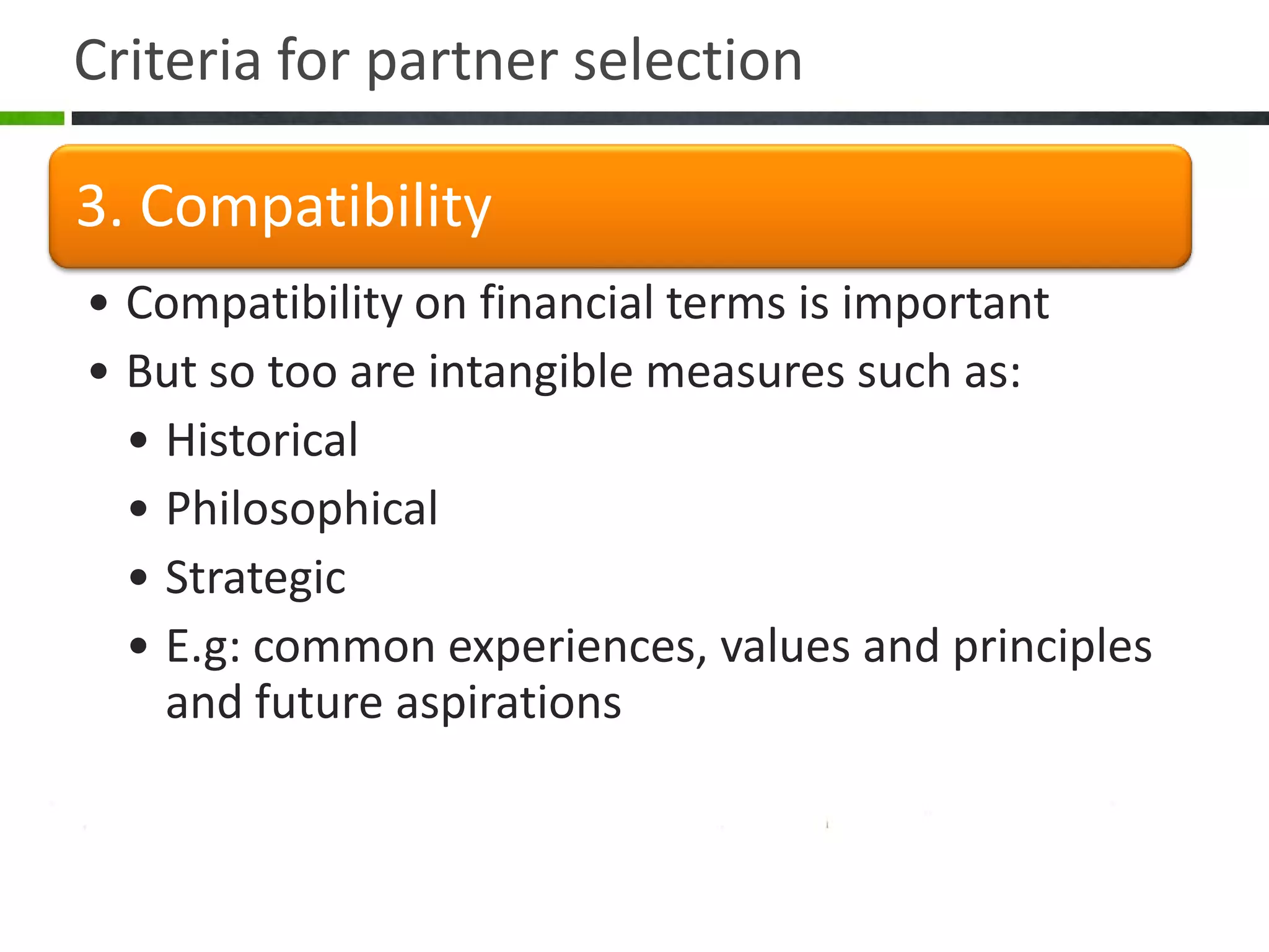 Criteria for partner selection

3. Compatibility
• Compatibility on financial terms is important
• But so too are intangible measures such as:
  • Historical
  • Philosophical
  • Strategic
  • E.g: common experiences, values and principles
    and future aspirations
 