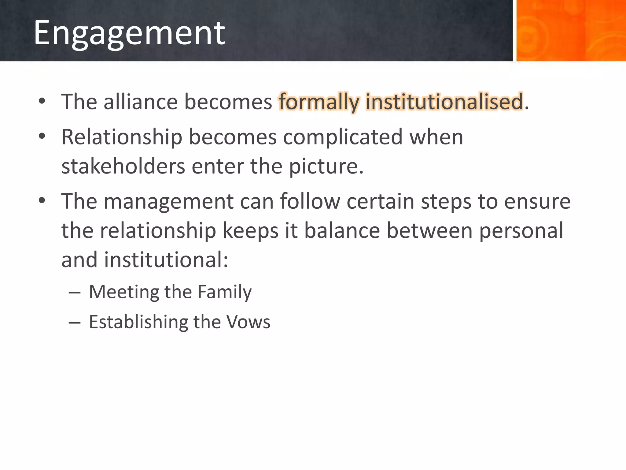 Engagement
• The alliance becomes formally institutionalised.
• Relationship becomes complicated when
  stakeholders enter the picture.
• The management can follow certain steps to ensure
  the relationship keeps it balance between personal
  and institutional:
   – Meeting the Family
   – Establishing the Vows
 