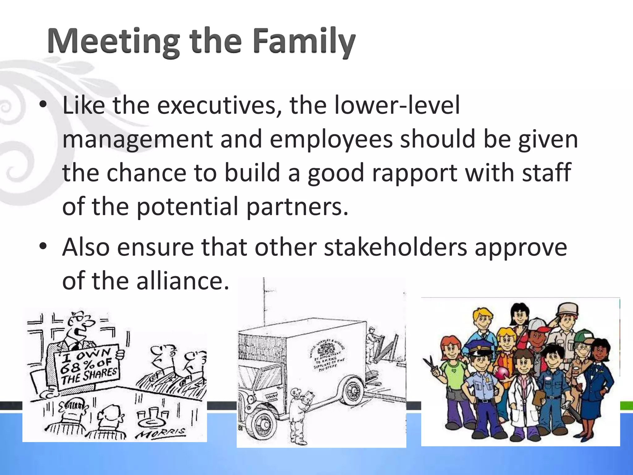 Meeting the Family
• Like the executives, the lower-level
  management and employees should be given
  the chance to build a good rapport with staff
  of the potential partners.
• Also ensure that other stakeholders approve
  of the alliance.
 