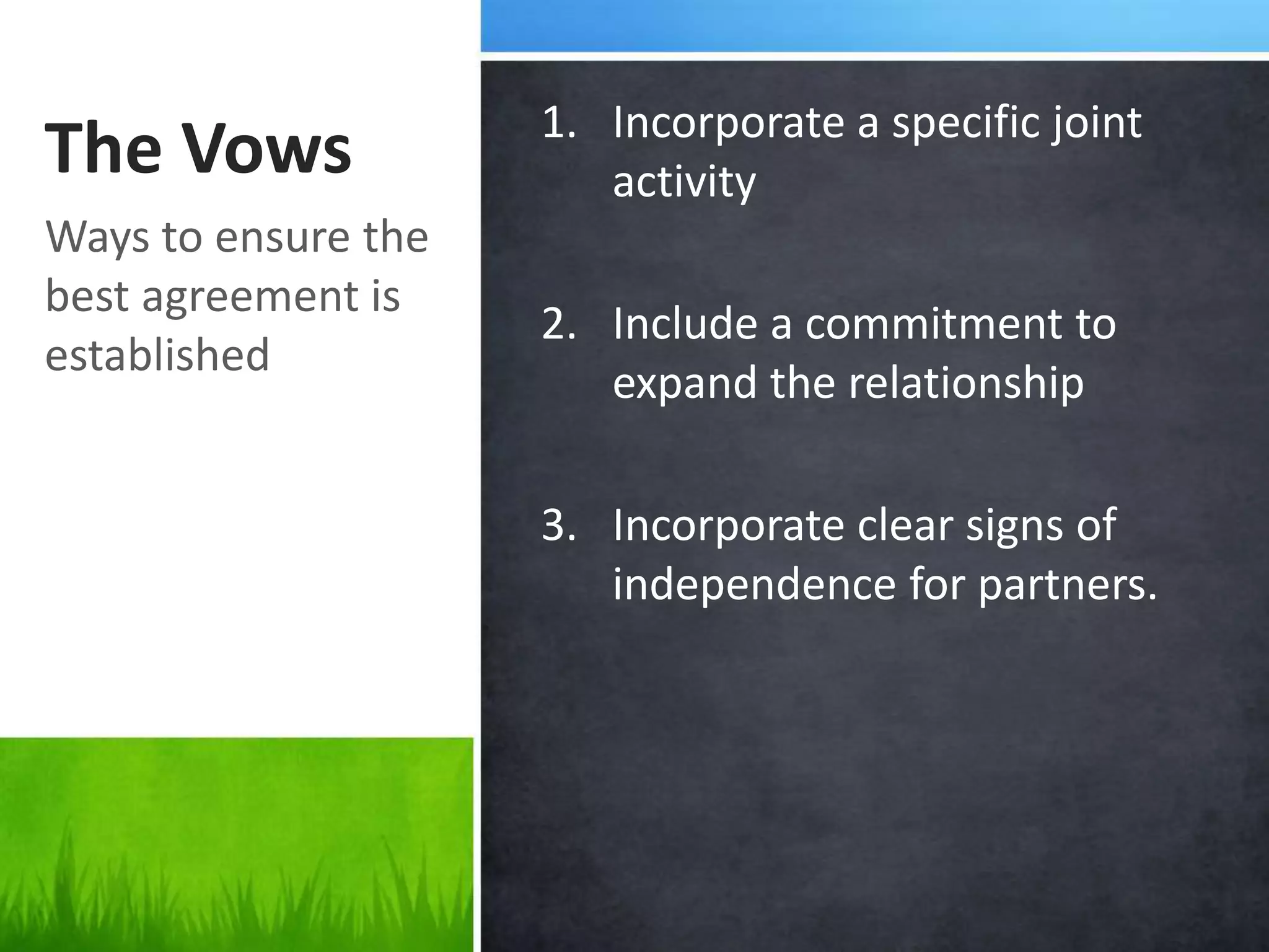 1. Incorporate a specific joint
The Vows                activity
Ways to ensure the
best agreement is
                     2. Include a commitment to
established
                        expand the relationship

                     3. Incorporate clear signs of
                        independence for partners.
 