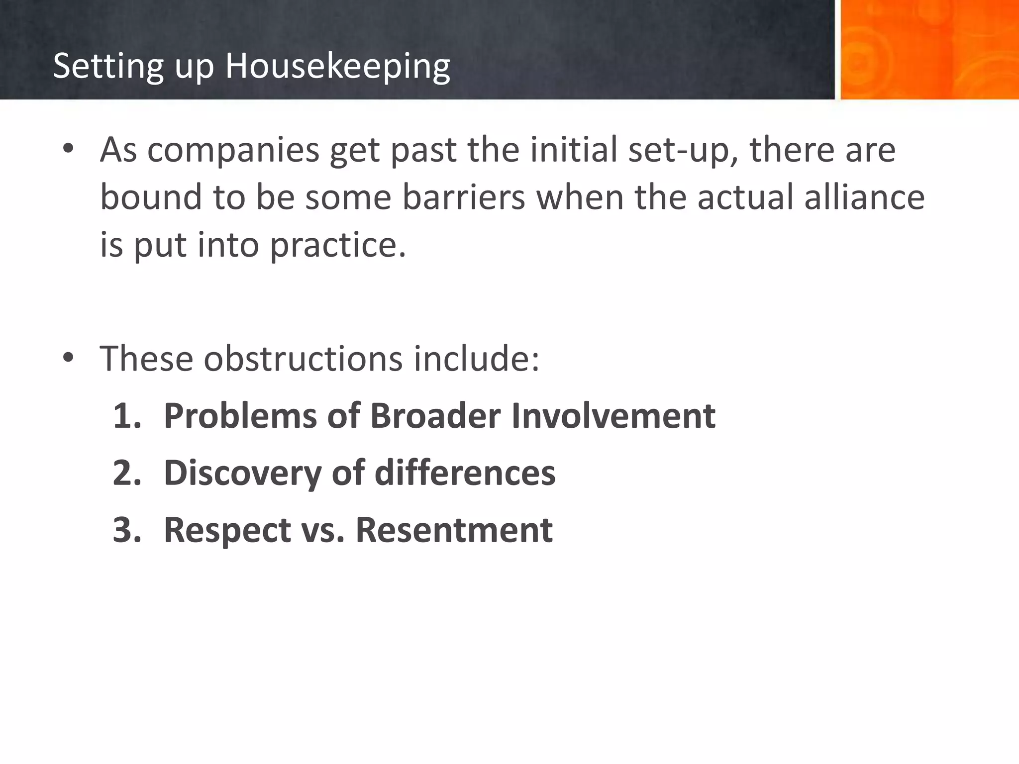Setting up Housekeeping

• As companies get past the initial set-up, there are
  bound to be some barriers when the actual alliance
  is put into practice.

• These obstructions include:
   1. Problems of Broader Involvement
   2. Discovery of differences
   3. Respect vs. Resentment
 