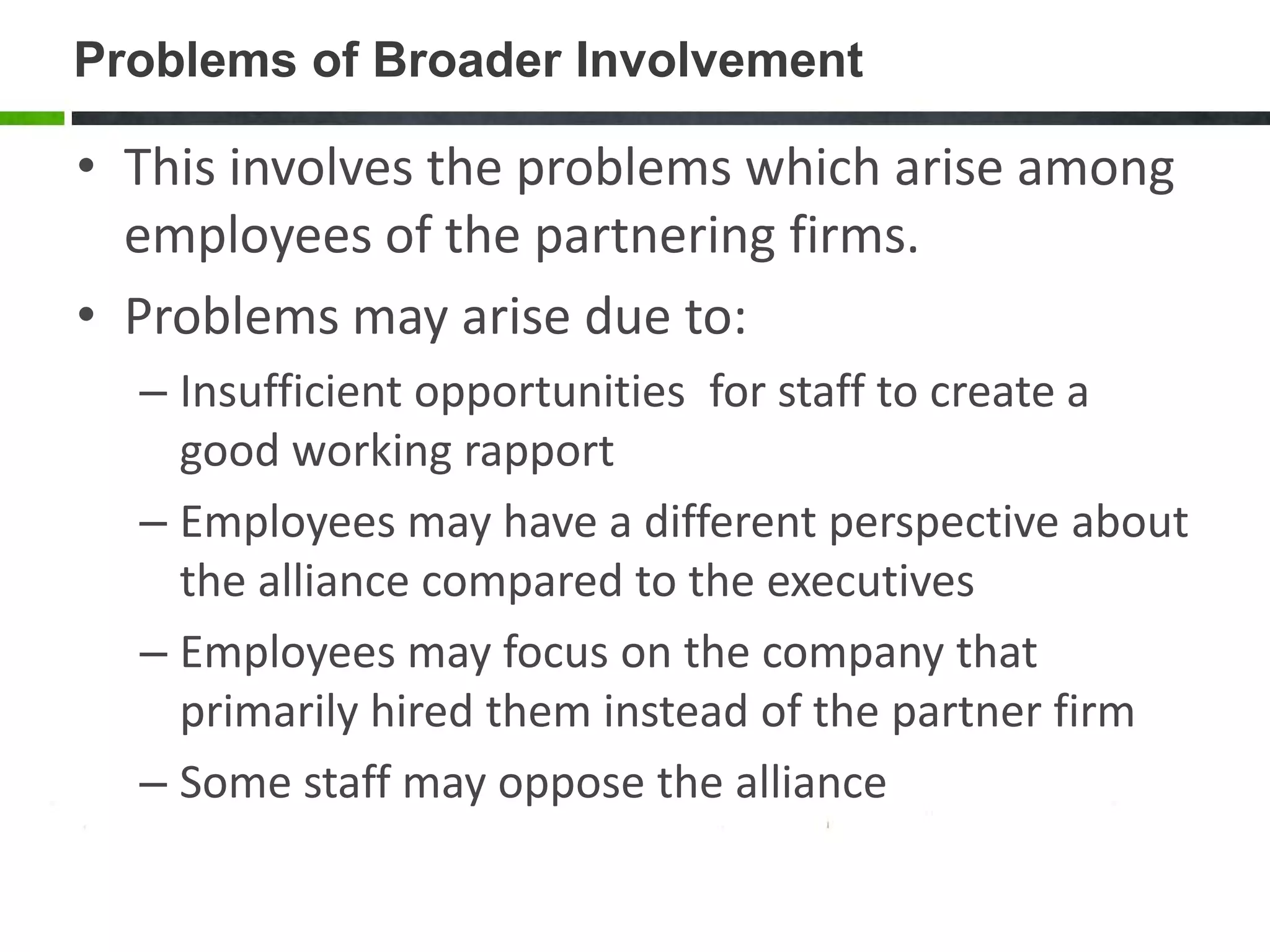 Problems of Broader Involvement

• This involves the problems which arise among
  employees of the partnering firms.
• Problems may arise due to:
  – Insufficient opportunities for staff to create a
    good working rapport
  – Employees may have a different perspective about
    the alliance compared to the executives
  – Employees may focus on the company that
    primarily hired them instead of the partner firm
  – Some staff may oppose the alliance
 