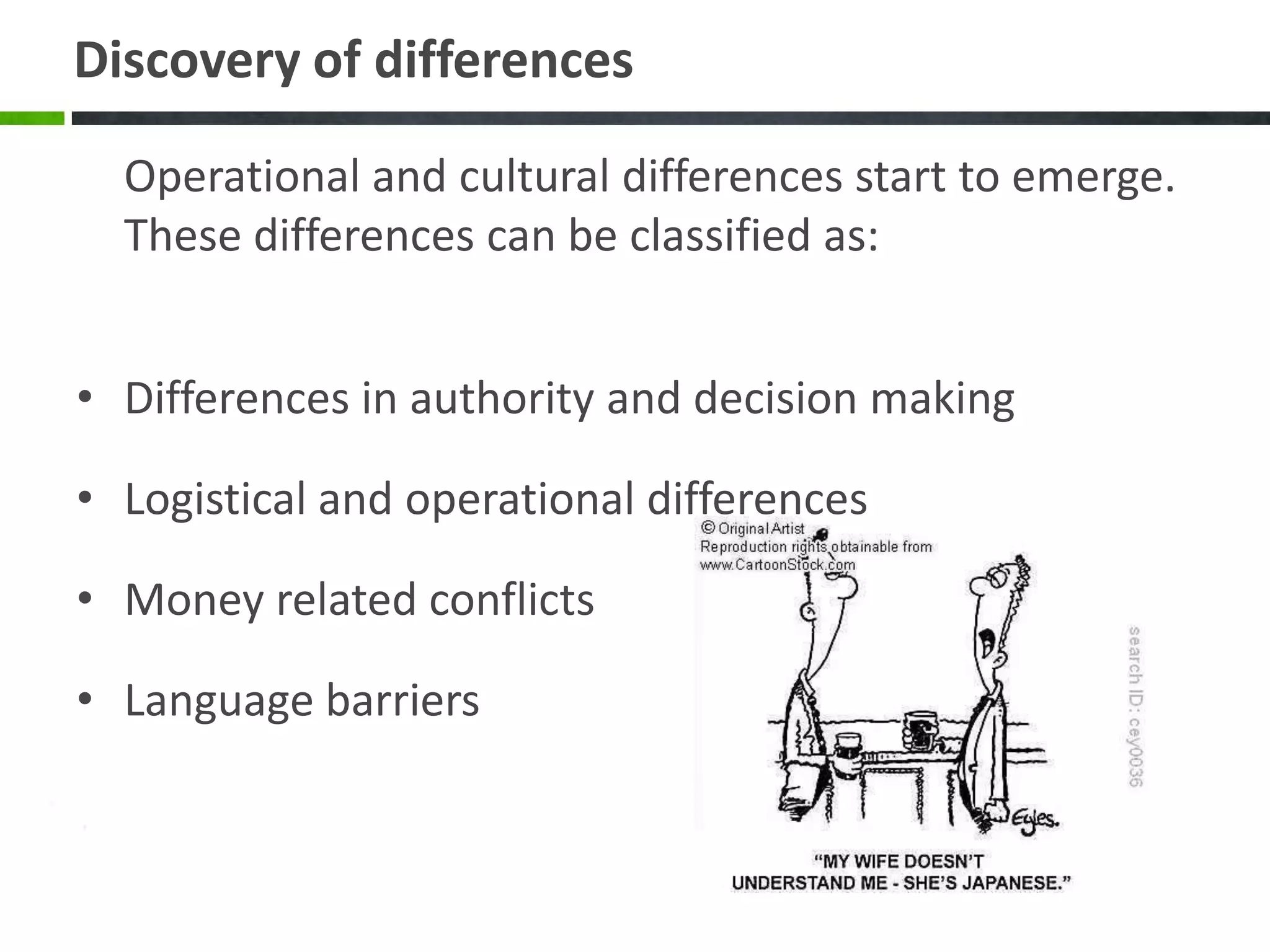 Discovery of differences

  Operational and cultural differences start to emerge.
  These differences can be classified as:


• Differences in authority and decision making

• Logistical and operational differences

• Money related conflicts

• Language barriers
 