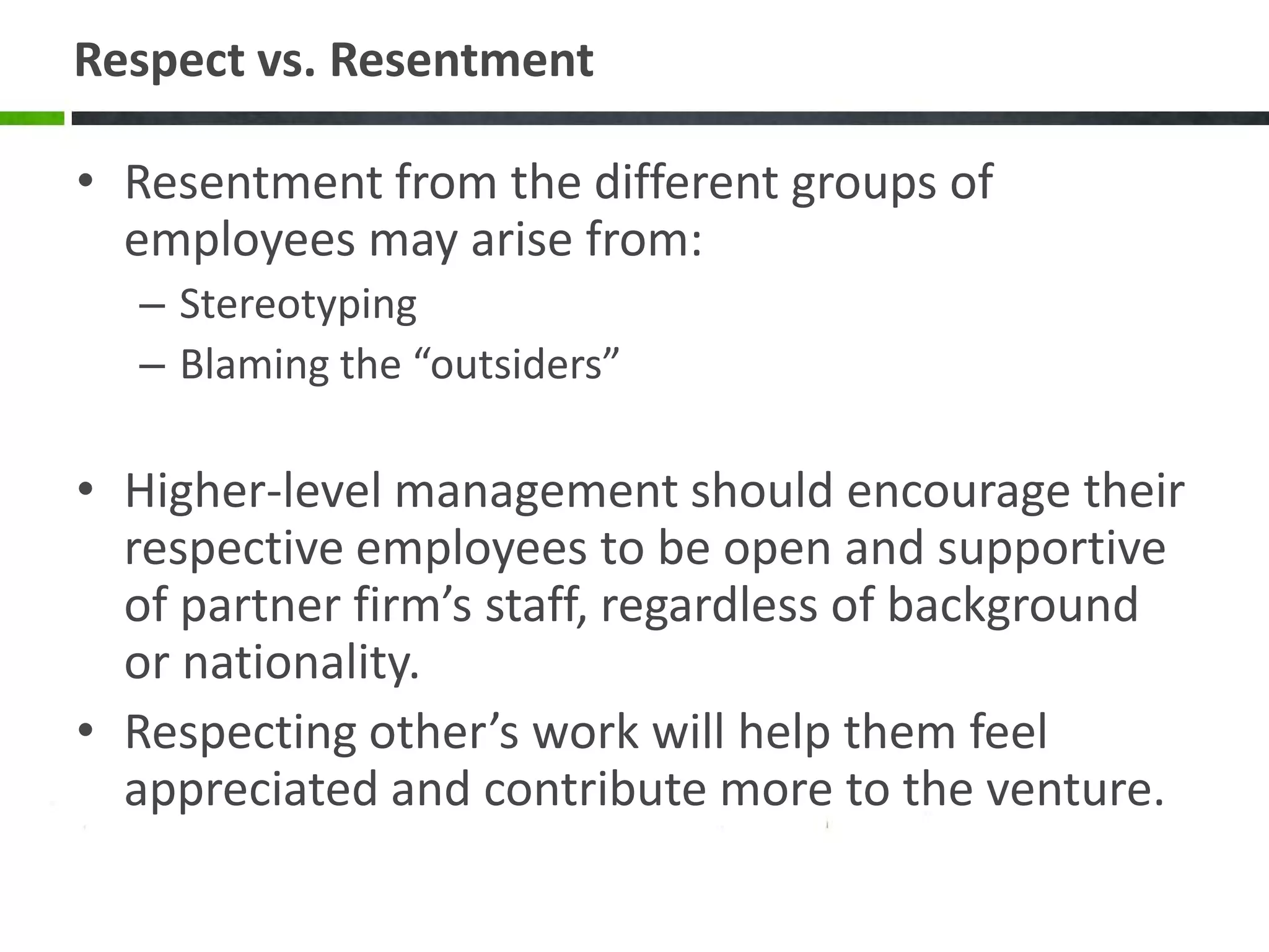 Respect vs. Resentment

• Resentment from the different groups of
  employees may arise from:
  – Stereotyping
  – Blaming the “outsiders”

• Higher-level management should encourage their
  respective employees to be open and supportive
  of partner firm’s staff, regardless of background
  or nationality.
• Respecting other’s work will help them feel
  appreciated and contribute more to the venture.
 