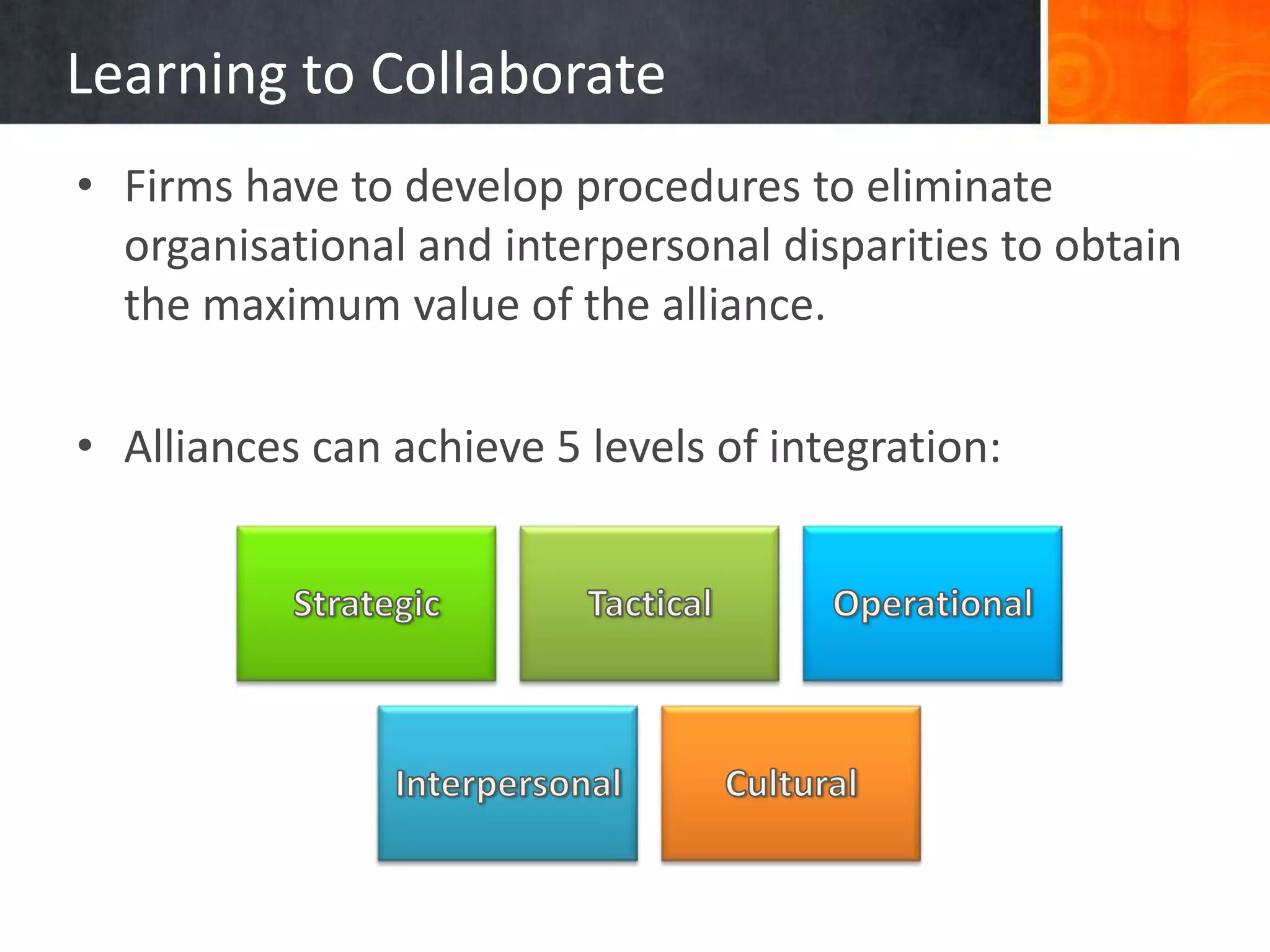 Learning to Collaborate
• Firms have to develop procedures to eliminate
  organisational and interpersonal disparities to obtain
  the maximum value of the alliance.

• Alliances can achieve 5 levels of integration:
 