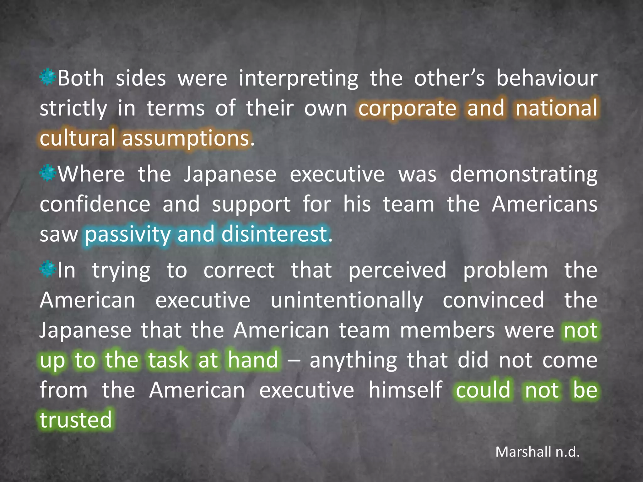 Both sides were interpreting the other’s behaviour
strictly in terms of their own corporate and national
cultural assumptions.
  Where the Japanese executive was demonstrating
confidence and support for his team the Americans
saw passivity and disinterest.
  In trying to correct that perceived problem the
American executive unintentionally convinced the
Japanese that the American team members were not
up to the task at hand – anything that did not come
from the American executive himself could not be
trusted
                                           Marshall n.d.
 