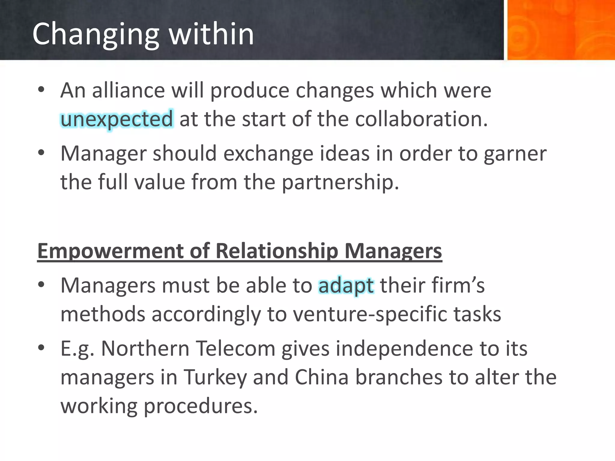 Changing within
• An alliance will produce changes which were
  unexpected at the start of the collaboration.
• Manager should exchange ideas in order to garner
  the full value from the partnership.

Empowerment of Relationship Managers
• Managers must be able to adapt their firm’s
  methods accordingly to venture-specific tasks
• E.g. Northern Telecom gives independence to its
  managers in Turkey and China branches to alter the
  working procedures.
 