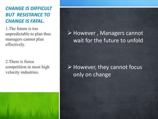 CHANGE IS DIFFICULT
BUT RESISTANCE TO
CHANGE IS FATAL.
1.The future is too
unpredictable to plan thus    However , Managers cannot
managers cannot plan           wait for the future to unfold
effectively.


2.There is fierce
competition in most high      However, they cannot focus
velocity industries.
                               only on change
 