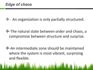 Edge of chaos


- An organization is only partially structured.

-The natural state between order and chaos, a
 compromise between structure and surprise.

-An intermediate zone should be maintained
 where the system is most vibrant, surprising
 and flexible.
 