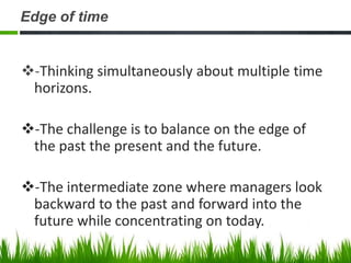 Edge of time


-Thinking simultaneously about multiple time
 horizons.

-The challenge is to balance on the edge of
 the past the present and the future.

-The intermediate zone where managers look
 backward to the past and forward into the
 future while concentrating on today.
 