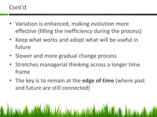 Cont’d

• Variation is enhanced, making evolution more
  effective (filling the inefficiency during the process)
• Keep what works and adopt what will be useful in
  future
• Slower and more gradual change process
• Stretches managerial thinking across a longer time
  frame
• The key is to remain at the edge of time (where past
  and future are still connected)
 