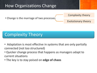 How Organizations Change
                                                  Complexity theory
• Change is the marriage of two processes
                                                 Evolutionary theory



Complexity Theory
• Adaptation is most effective in systems that are only partially
connected (not too structured)
• Quicker change process that happens as managers adapt to
current situations
• The key is to stay poised on edge of chaos
 